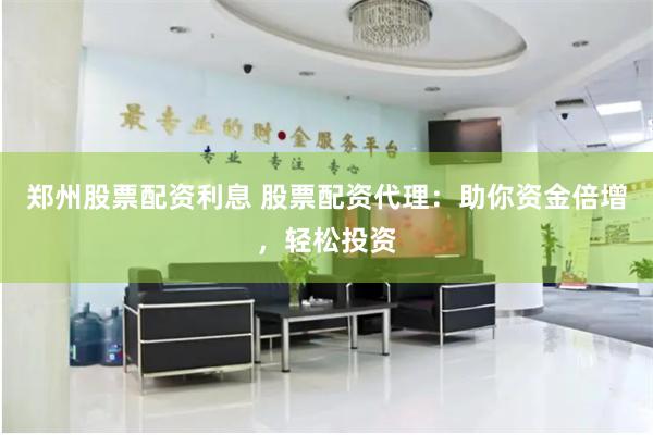 郑州股票配资利息 股票配资代理：助你资金倍增，轻松投资