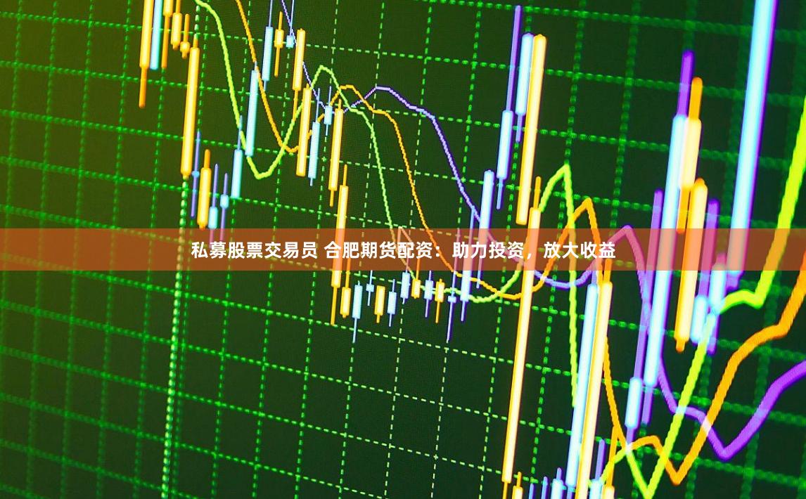 私募股票交易员 合肥期货配资：助力投资，放大收益