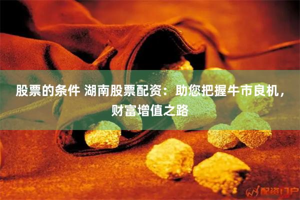 股票的条件 湖南股票配资：助您把握牛市良机，财富增值之路