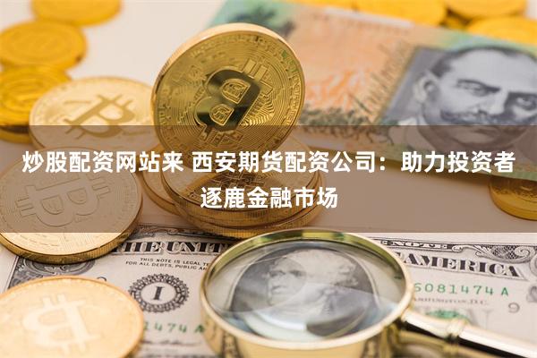 炒股配资网站来 西安期货配资公司：助力投资者逐鹿金融市场