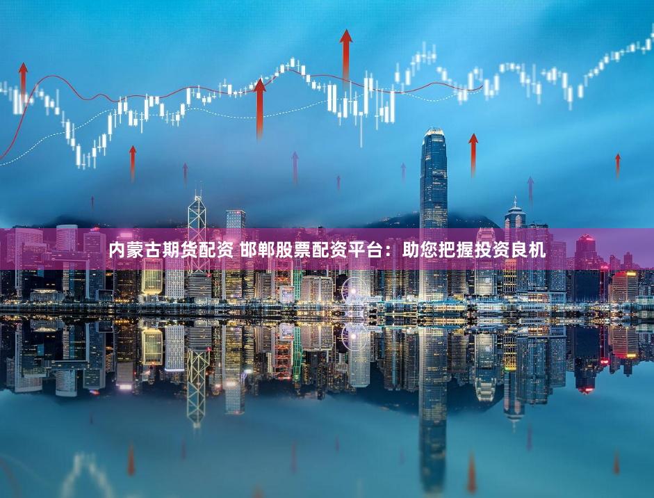 内蒙古期货配资 邯郸股票配资平台：助您把握投资良机
