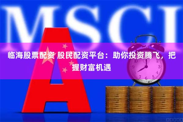 临海股票配资 股民配资平台：助你投资腾飞，把握财富机遇