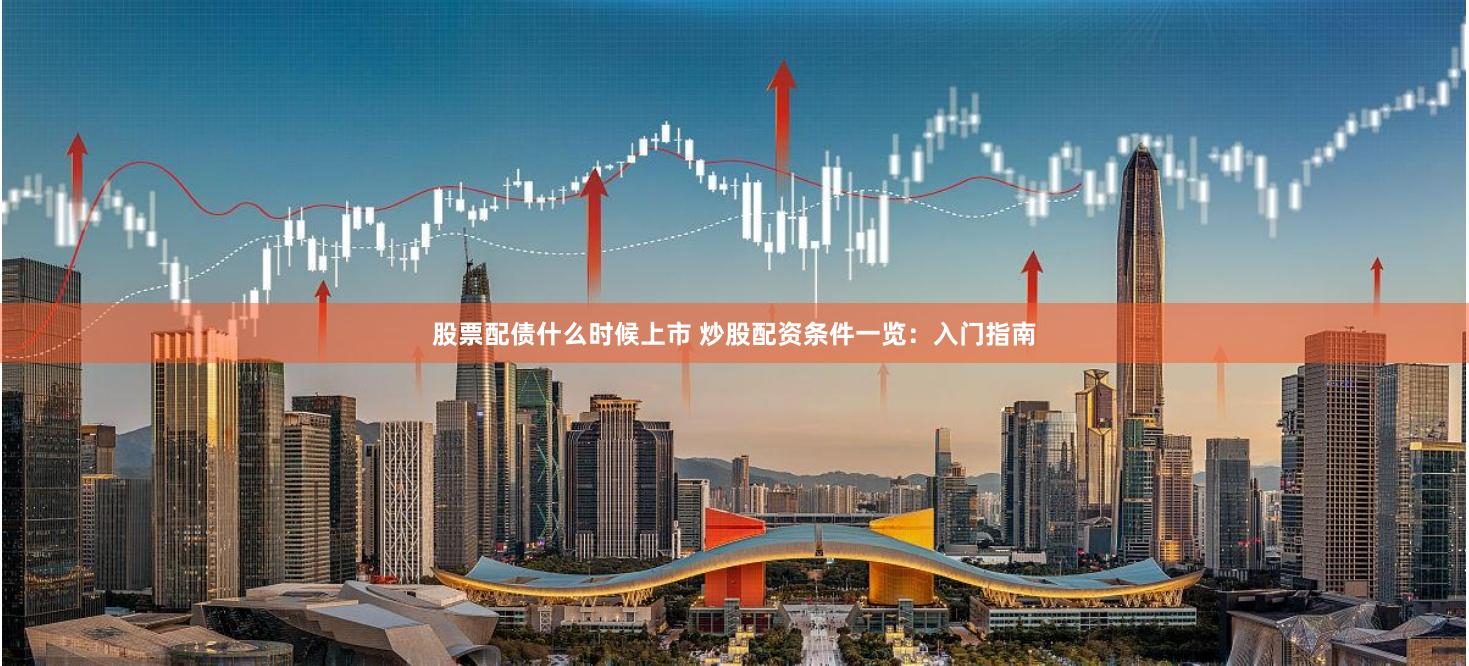 股票配债什么时候上市 炒股配资条件一览：入门指南