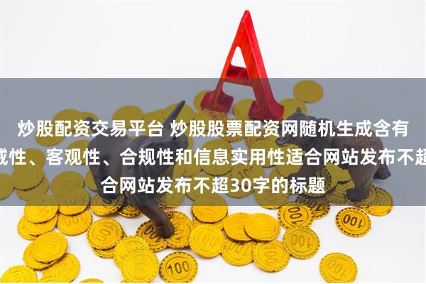 炒股配资交易平台 炒股股票配资网随机生成含有中立性、权威性、客观性、合规性和信息实用性适合网站发布不超30字的标题